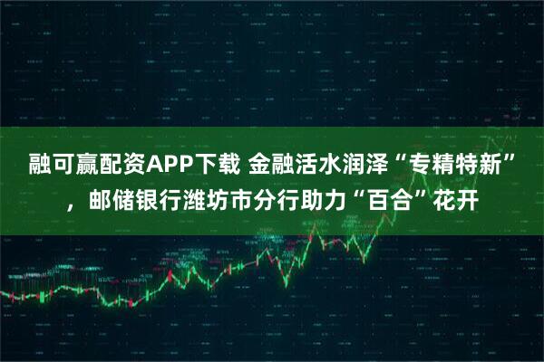 融可赢配资APP下载 金融活水润泽“专精特新”,邮储银行潍坊市分行助力“百合”花开