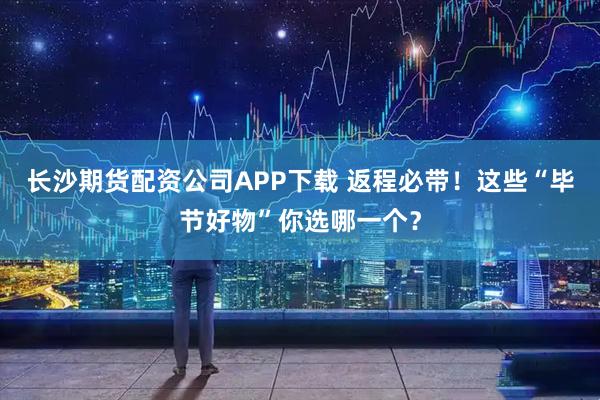长沙期货配资公司APP下载 返程必带！这些“毕节好物”你选哪一个？