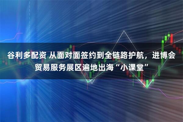 谷利多配资 从面对面签约到全链路护航,进博会贸易服务展区遍地出海“小课堂”