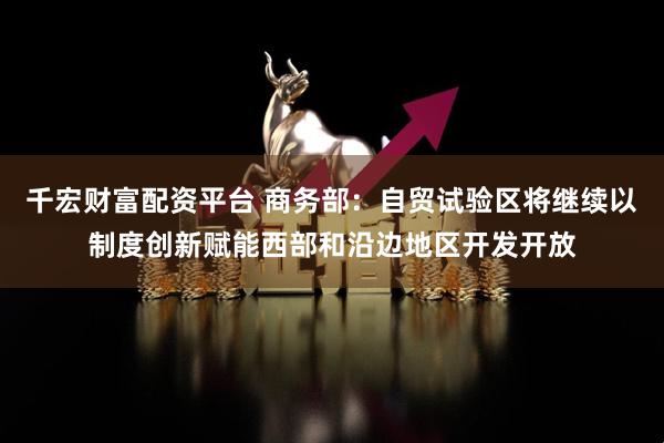 千宏财富配资平台 商务部：自贸试验区将继续以制度创新赋能西部和沿边地区开发开放