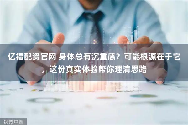 亿福配资官网 身体总有沉重感？可能根源在于它，这份真实体验帮你理清思路
