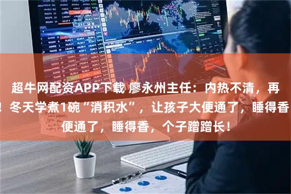 超牛网配资APP下载 廖永州主任：内热不清，再好苗也难长高！冬天学煮1碗“消积水”，让孩子大便通了，睡得香，个子蹭蹭长！