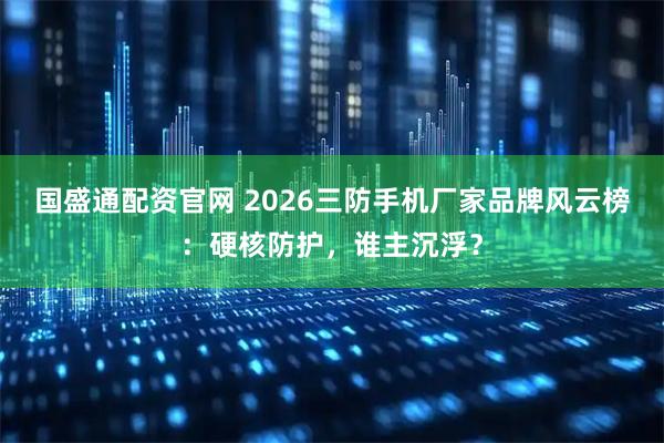 国盛通配资官网 2026三防手机厂家品牌风云榜：硬核防护，谁主沉浮？