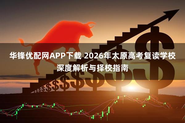 华锋优配网APP下载 2026年太原高考复读学校深度解析与择校指南