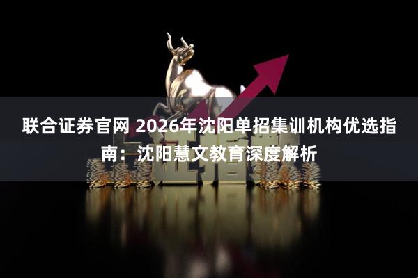 联合证券官网 2026年沈阳单招集训机构优选指南：沈阳慧文教育深度解析