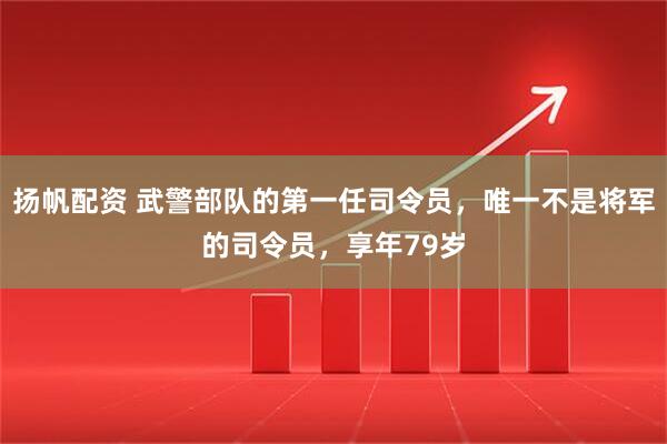 扬帆配资 武警部队的第一任司令员,唯一不是将军的司令员,享年79岁