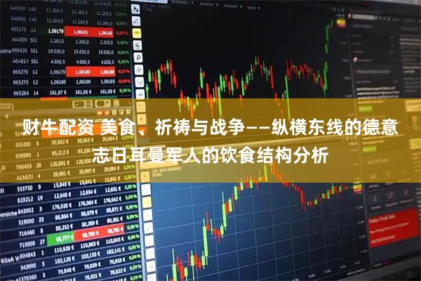 财牛配资 美食、祈祷与战争——纵横东线的德意志日耳曼军人的饮食结构分析