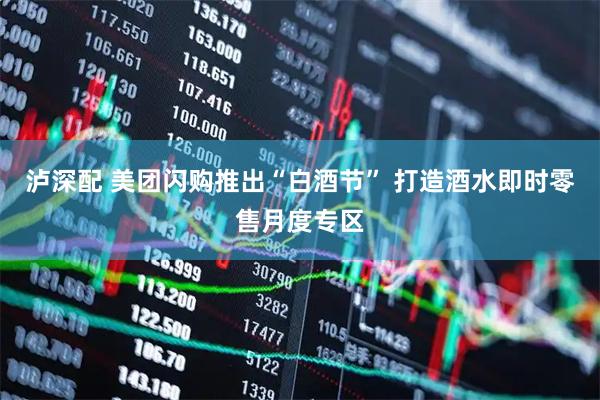 泸深配 美团闪购推出“白酒节” 打造酒水即时零售月度专区
