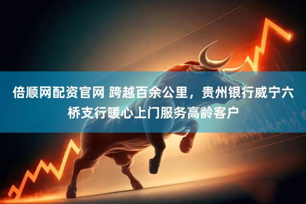 倍顺网配资官网 跨越百余公里，贵州银行威宁六桥支行暖心上门服务高龄客户