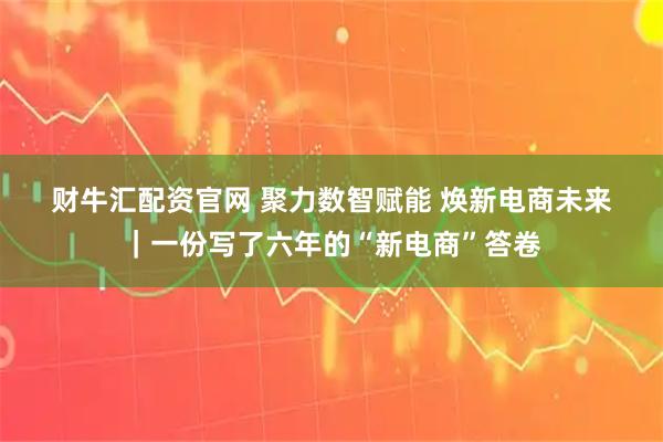 财牛汇配资官网 聚力数智赋能 焕新电商未来｜一份写了六年的“新电商”答卷