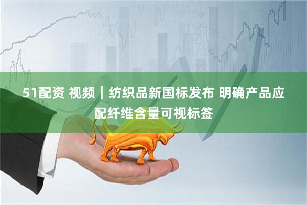 51配资 视频｜纺织品新国标发布 明确产品应配纤维含量可视标签