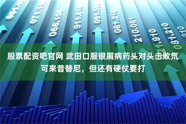 股票配资吧官网 武田口服银屑病药头对头击败氘可来昔替尼，但还有硬仗要打