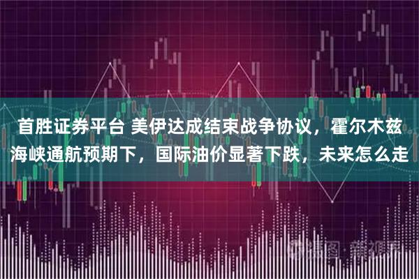 首胜证券平台 美伊达成结束战争协议，霍尔木兹海峡通航预期下，国际油价显著下跌，未来怎么走